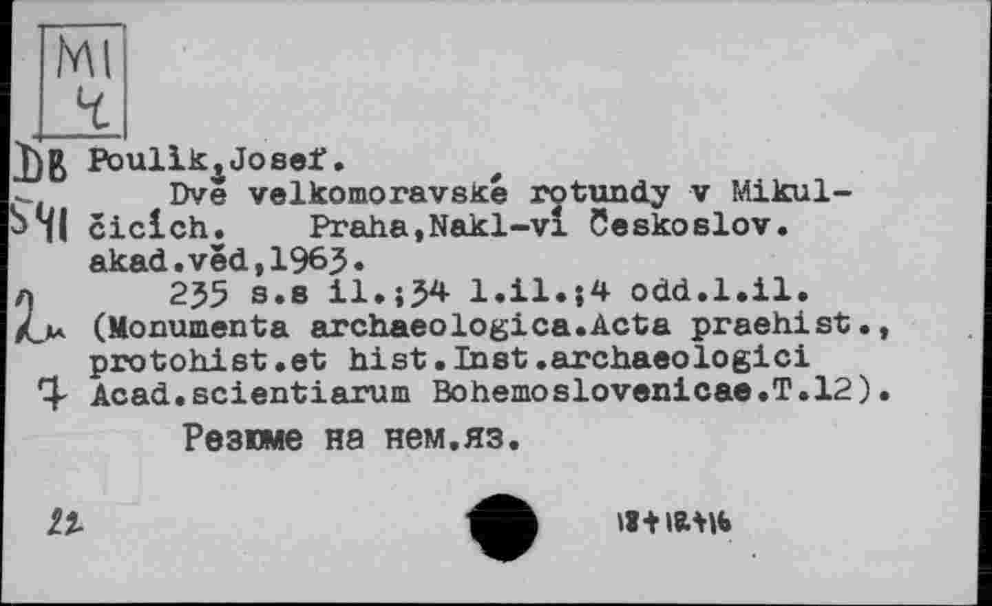 ﻿Db Poullk^Josef.
Dve velkomoravské rotundy v Mikul-ciclch.	Praha,Nakl-vl Ceskoslov.
akad.ved,196J.
л 255 s.s il.;54 l.il.|4 odd.1.il. (Monumenta archaeologies.Acta praehist. protohist.et hist.Inet.archaeologici Acad.scientiarum Bohemoslovenicae.T.12)
Резюме на нем,яз.
1%
